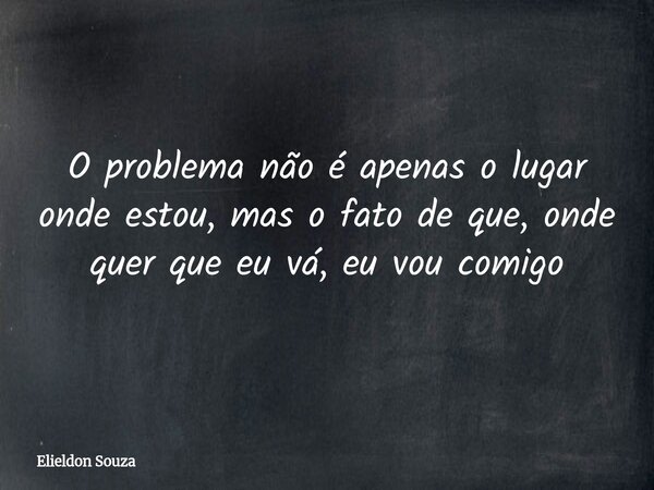 O problema não é apenas o lugar onde estou, mas o fato de que, onde quer que eu vá, eu vou comigo... Frase de Elieldon Souza.