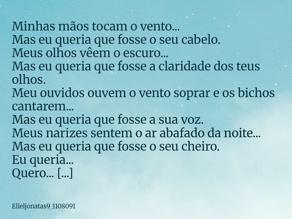 Minhas mãos tocam o vento... Mas eu queria que fosse o seu cabelo. Meus olhos vêem o escuro... Mas eu queria que fosse a claridade dos teus olhos. Meu ouvidos o... Frase de elieljonatas9_1108091.