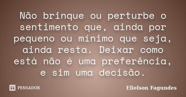 Não brinque ou perturbe o sentimento que, ainda por pequeno ou mínimo que seja, ainda resta. Deixar como está não é uma preferência, e sim uma decisão.... Frase de Elielson Fagundes.