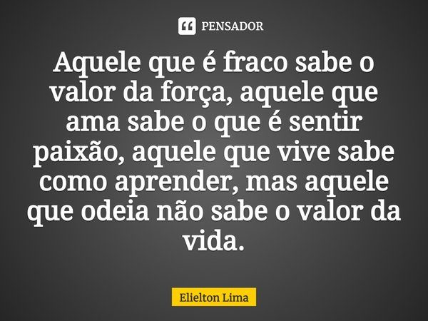 ⁠Aquele que é fraco sabe o valor da força, aquele que ama sabe o que é sentir paixão, aquele que vive sabe como aprender, mas aquele que odeia não sabe o valor ... Frase de Elielton Lima.