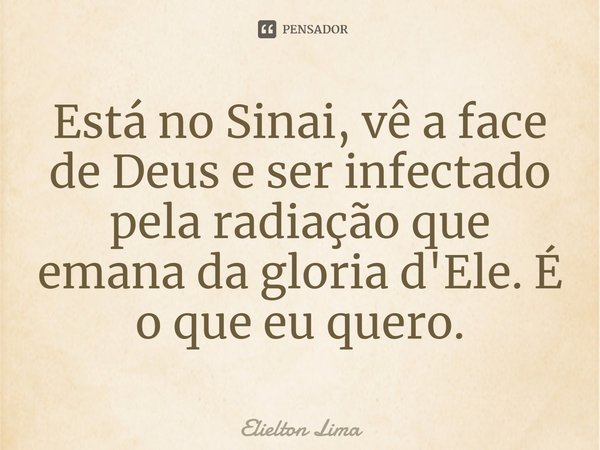 ⁠Está no Sinai, vê a face de Deus e ser infectado pela radiação que emana da gloria d'Ele. É o que eu quero.... Frase de Elielton Lima.