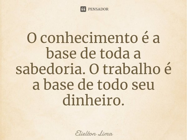 ⁠O conhecimento é a base de toda a sabedoria. O trabalho é a base de todo seu dinheiro.... Frase de Elielton Lima.