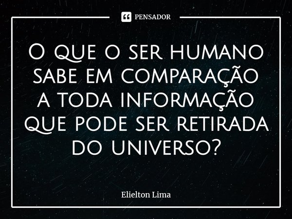 ⁠O que o ser humano sabe em comparação a toda informação que pode ser retirada do universo?... Frase de Elielton Lima.