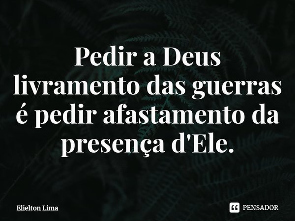 ⁠Pedir a Deus livramento das guerras é pedir afastamento da presença d'Ele.... Frase de Elielton Lima.