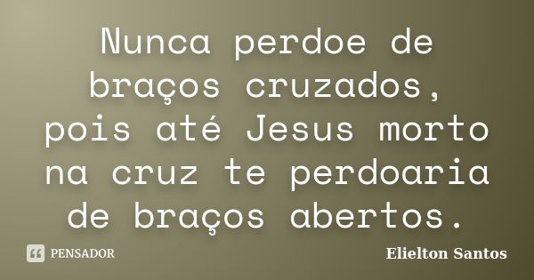 Nunca perdoe de braços cruzados, pois até Jesus morto na cruz te perdoaria de braços abertos.... Frase de Elielton Santos.