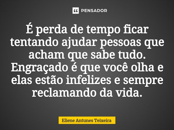 É perda de tempo ficar tentando ajudar pessoas que acham que sabe tudo. Engraçado é que você olha e elas estão infelizes e sempre reclamando da vida.... Frase de Eliene Antunes Teixeira.