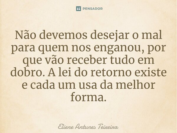 Não devemos desejar o mal para quem nos enganou, por que vão receber tudo em dobro. A lei do retorno existe e cada um usa da melhor forma.... Frase de Eliene Antunes Teixeira.