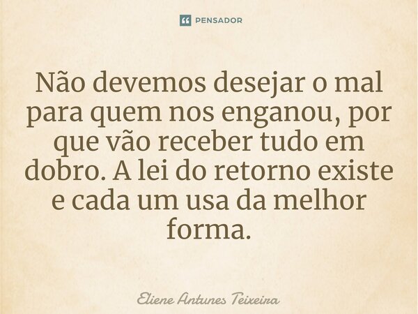 Não devemos desejar o mal para quem nos enganou, por que vão receber tudo em dobro. A lei do retorno existe e cada um usa da melhor forma.... Frase de Eliene Antunes Teixeira.