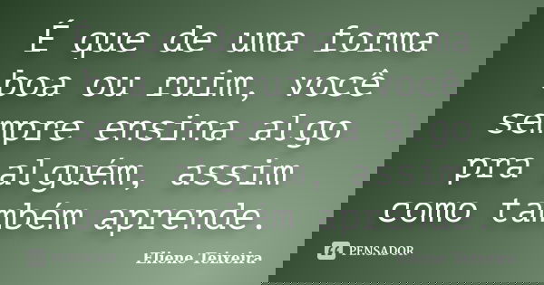 É que de uma forma boa ou ruim, você sempre ensina algo pra alguém, assim como também aprende.... Frase de Eliene Teixeira.
