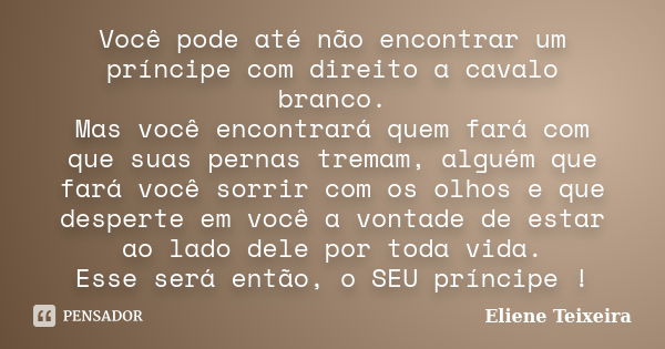 Você pode até não encontrar um príncipe com direito a cavalo branco. Mas você encontrará quem fará com que suas pernas tremam, alguém que fará você sorrir com o... Frase de Eliene Teixeira.