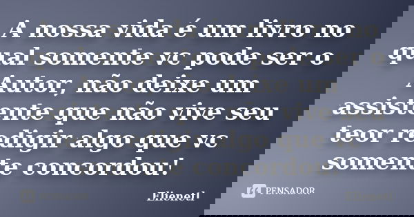 A nossa vida é um livro no qual somente vc pode ser o Autor, não deixe um assistente que não vive seu teor redigir algo que vc somente concordou!... Frase de Elienetl.