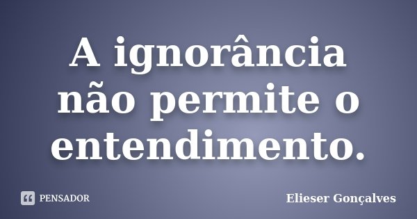 A ignorância não permite o entendimento.... Frase de Elieser Gonçalves.
