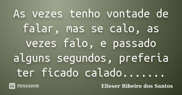 As vezes tenho vontade de falar, mas se calo, as vezes falo, e passado alguns segundos, preferia ter ficado calado.......... Frase de Elieser Ribeiro dos Santos.