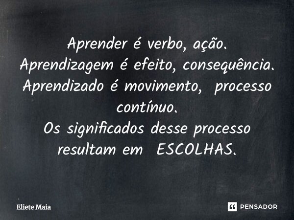 ⁠Aprender é verbo, ação. Aprendizagem é efeito, consequência. Aprendizado é movimento, processo contínuo. Os significados desse processo resultam em ESCOLHAS.... Frase de Eliete Maia.