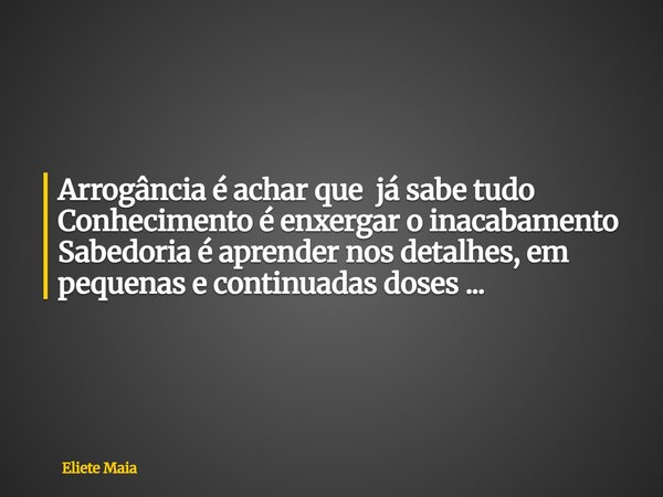 Arrogância é achar que já sabe tudo Conhecimento é enxergar o inacabamento Sabedoria é aprender nos detalhes, em pequenas e continuadas doses ...... Frase de Eliete Maia.