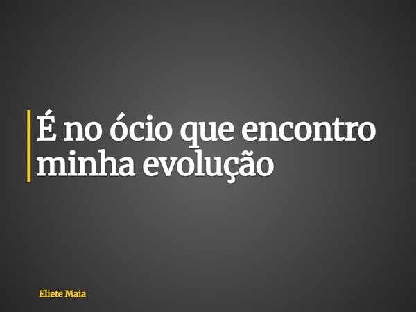 É no ócio que encontro minha evolução... Frase de Eliete Maia.
