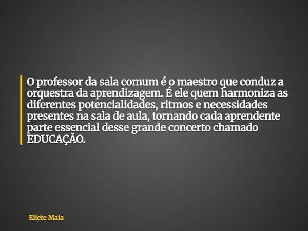 O professor da sala comum é o maestro que conduz a orquestra da aprendizagem. É ele quem harmoniza as diferentes potencialidades, ritmos e necessidades presente... Frase de Eliete Maia.