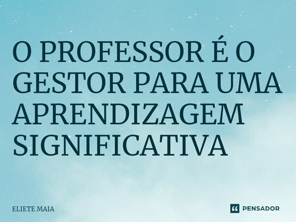 O PROFESSOR É O GESTOR PARA UMA APRENDIZAGEM SIGNIFICATIVA⁠... Frase de Eliete Maia.