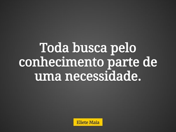 Toda busca pelo conhecimento parte de uma necessidade.... Frase de Eliete Maia.