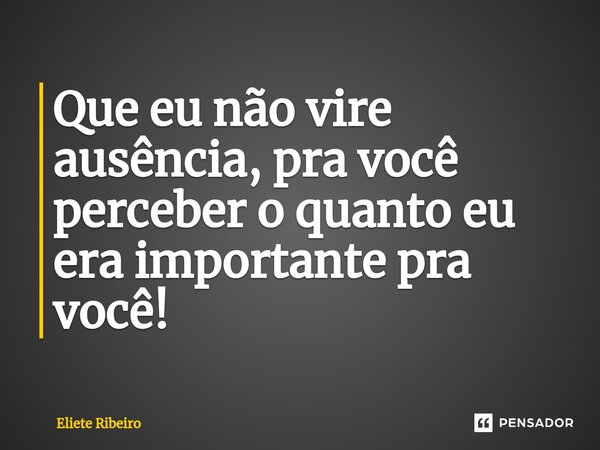 ⁠Que eu não vire ausência, pra você perceber o quanto eu era importante pra você!... Frase de Eliete Ribeiro.