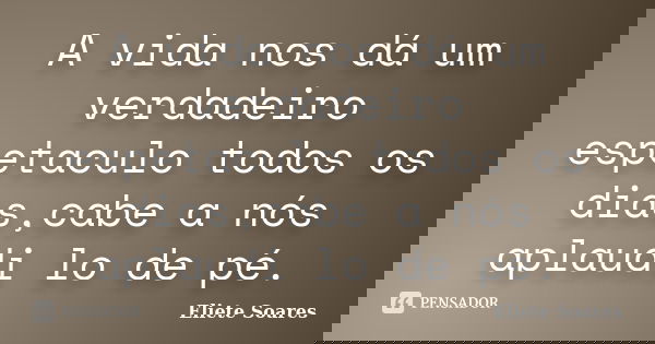 A vida nos dá um verdadeiro espetaculo todos os dias,cabe a nós aplaudi lo de pé.... Frase de Eliete Soares.