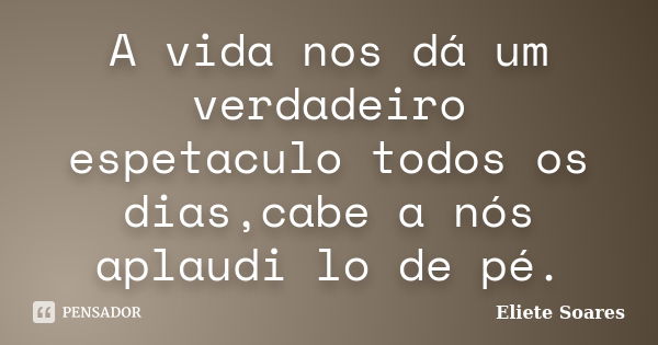 A vida nos dá um verdadeiro espetaculo todos os dias,cabe a nós aplaudi lo de pé.... Frase de Eliete Soares.