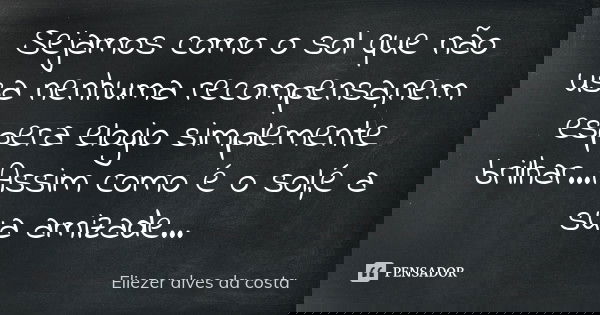 Sejamos como o sol que não usa nenhuma recompensa,nem espera elogio simplemente brilhar...Assim como é o sol,é a sua amizade ...... Frase de Eliezer alves da costa.