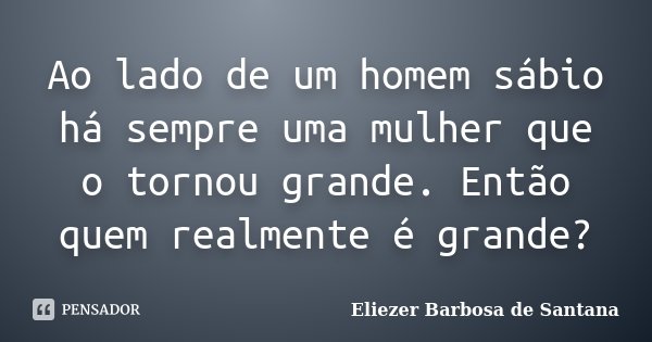 Ao lado de um homem sábio há sempre uma mulher que o tornou grande. Então quem realmente é grande?... Frase de Eliezer Barbosa de Santana.
