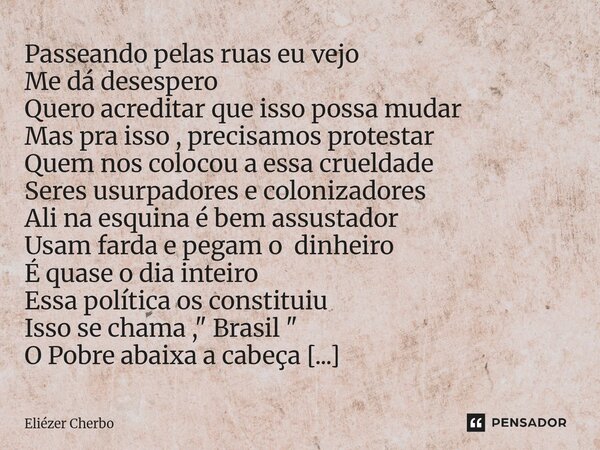Minha Vida Seguir Passeando pelas ruas eu vejo Me dá desespero Quero acreditar que isso possa mudar Mas pra isso , precisamos protestar Quem nos colocou a essa... Frase de Eliézer Cherbo.