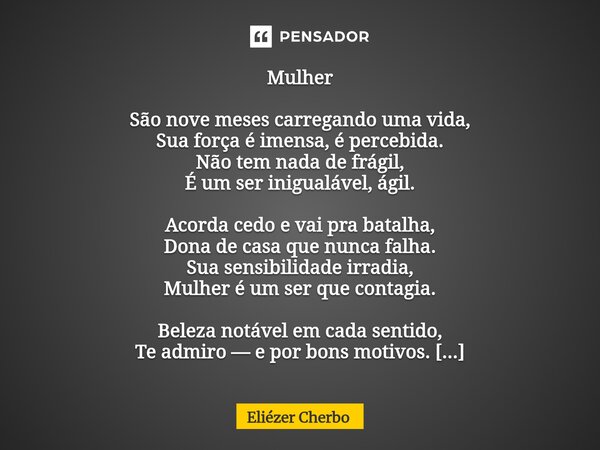 Mulher São nove meses carregando uma vida, Sua força é imensa, é percebida. Não tem nada de frágil, É um ser inigualável, ágil. Acorda cedo e vai pra batalha, ... Frase de Eliézer Cherbo.