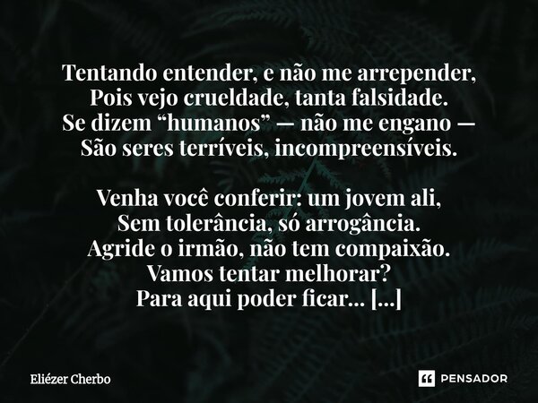 Ser , humano . Tentando entender, e não me arrepender, Pois vejo crueldade, tanta falsidade. Se dizem “humanos” — não me engano — São seres terríveis, incompre... Frase de Eliézer Cherbo.