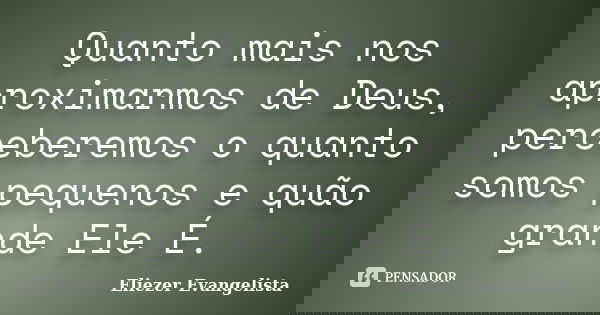 Quanto mais nos aproximarmos de Deus, perceberemos o quanto somos pequenos e quão grande Ele É.... Frase de Eliezer Evangelista.