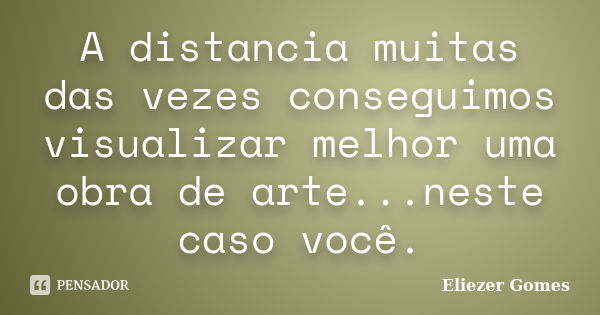 A distancia muitas das vezes conseguimos visualizar melhor uma obra de arte...neste caso você.... Frase de Eliezer Gomes.