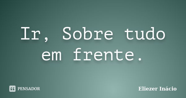 Ir, Sobre tudo em frente.... Frase de Eliezer Inácio.