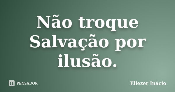 Não troque Salvação por ilusão.... Frase de Eliezer Inácio.