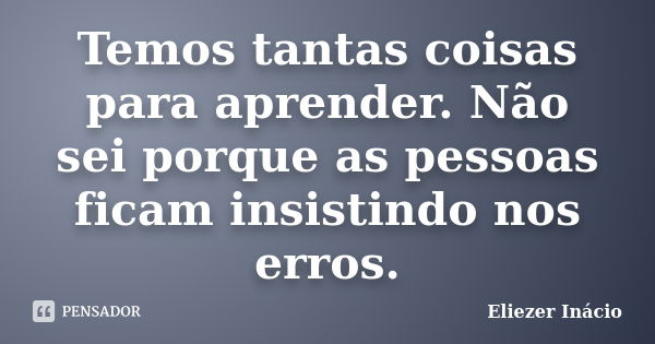 Temos tantas coisas para aprender. Não sei porque as pessoas ficam insistindo nos erros.... Frase de Eliezer Inácio.