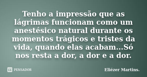 Tenho a impressão que as lágrimas funcionam como um anestésico natural durante os momentos trágicos e tristes da vida, quando elas acabam...Só nos resta a dor, ... Frase de Eliézer Martins..