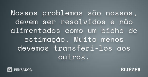 Nossos problemas são nossos, devem ser resolvidos e não alimentados como um bicho de estimação. Muito menos devemos transferi-los aos outros.... Frase de ELIÉZER.