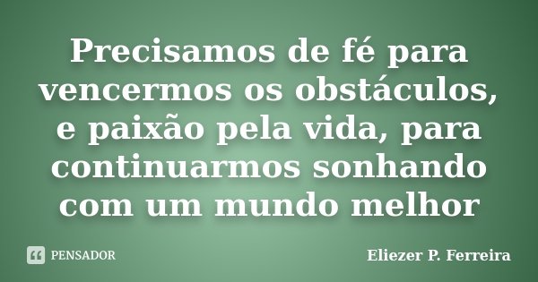 Precisamos de fé para vencermos os obstáculos, e paixão pela vida, para continuarmos sonhando com um mundo melhor... Frase de Eliezer P. Ferreira.