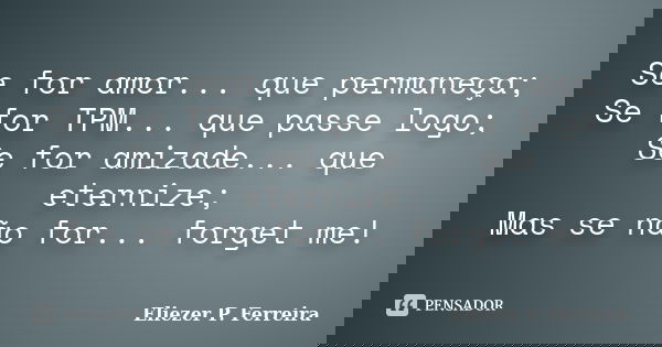 Se for amor... que permaneça; Se for TPM... que passe logo; Se for amizade... que eternize; Mas se não for... forget me!... Frase de Eliezer P. Ferreira.