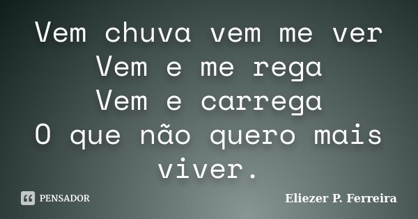 Vem chuva vem me ver Vem e me rega Vem e carrega O que não quero mais viver.... Frase de Eliezer P. Ferreira.