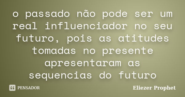 o passado não pode ser um real influenciador no seu futuro, pois as atitudes tomadas no presente apresentaram as sequencias do futuro... Frase de Eliezer Prophet.