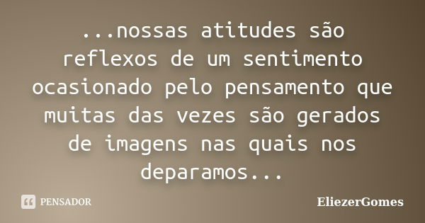 ...nossas atitudes são reflexos de um sentimento ocasionado pelo pensamento que muitas das vezes são gerados de imagens nas quais nos deparamos...... Frase de EliezerGomes.