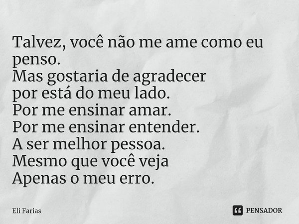 Talvez, você não me ame como eu penso.
Mas gostaria de agradecer
por está do meu lado.
Por me ensinar amar.
Por me ensinar entender.
A ser melhor pessoa.
Mesmo ... Frase de Eli Farias.