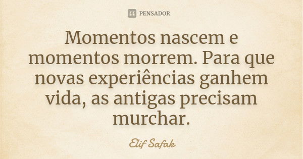 Momentos nascem e momentos morrem. Para que novas experiências ganhem vida, as antigas precisam murchar.... Frase de Elif Safak.