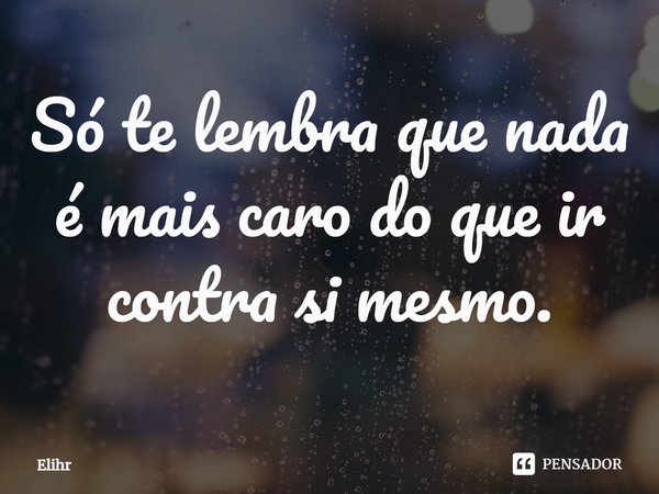 Só te lembra que nada é mais caro do que ir contra si mesmo.... Frase de Elihr.