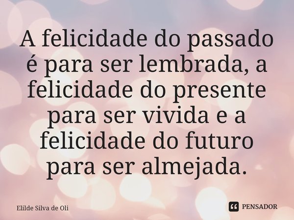⁠A felicidade do passado é para ser lembrada, a felicidade do presente para ser vivida e a felicidade do futuro para ser almejada.... Frase de Elilde Silva de Oliveira.