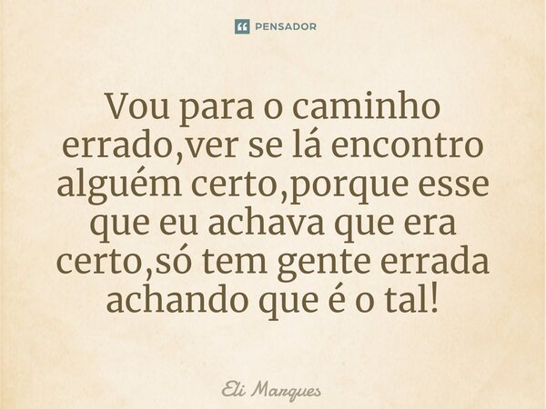 Vou para o caminho errado,ver se lá encontro alguém certo,porque esse que eu achava que era certo,só tem gente errada achando que é o tal!... Frase de Eli Marques.