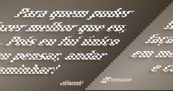 Para quem puder fazer melhor que eu, faça. Pois eu fui único em meu pensar, andar e caminhar!... Frase de elimacedo.