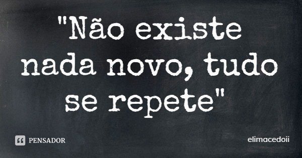 "Não existe nada novo, tudo se repete"... Frase de elimacedoii.
